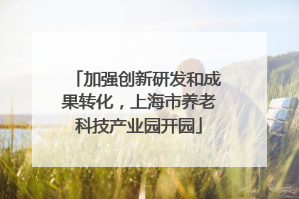 加强创新研发和成果转化，上海市养老科技产业园开园